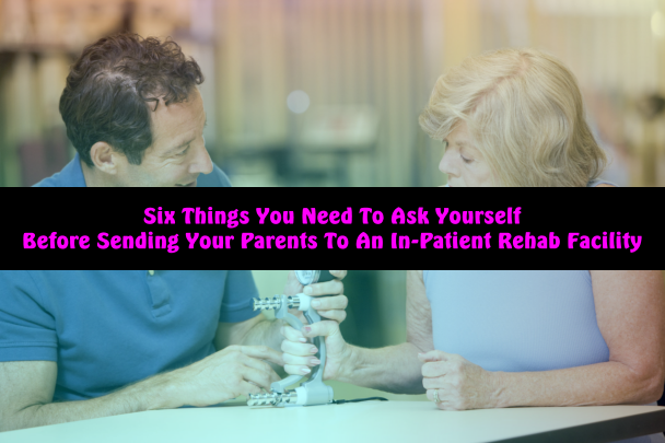 Six Things You Need To Ask Yourself Before Sending Your Parents To An In-Patient Rehab Facility